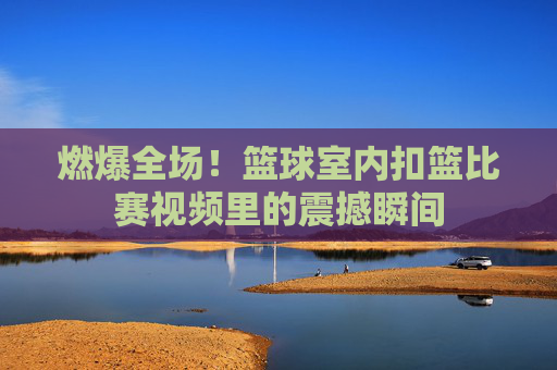 燃爆全场!篮球室内扣篮比赛视频里的震撼瞬间