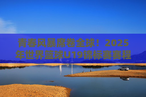 青春风暴席卷全球!2025年世界篮球U19锦标赛赛程全攻略