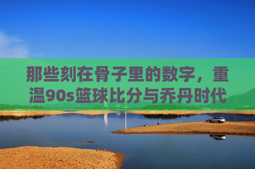 那些刻在骨子里的数字,重温90s篮球比分与乔丹时代的经典战役