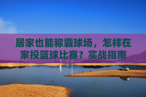 居家也能称霸球场,怎样在家投篮球比赛?实战指南