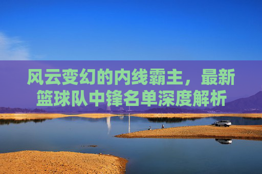 风云变幻的内线霸主,最新篮球队中锋名单深度解析