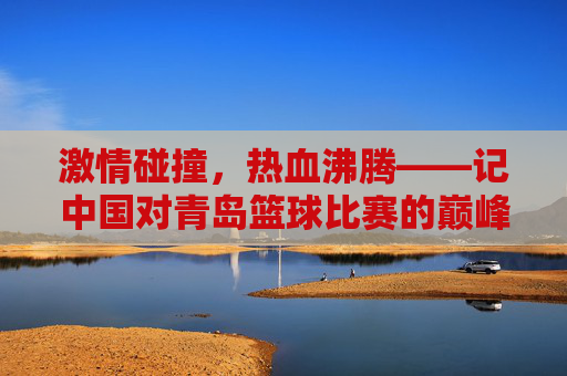 激情碰撞,热血沸腾——记中国对青岛篮球比赛的巅峰对决