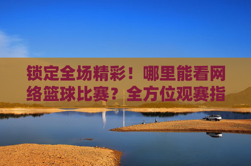 锁定全场精彩!哪里能看网络篮球比赛?全方位观赛指南