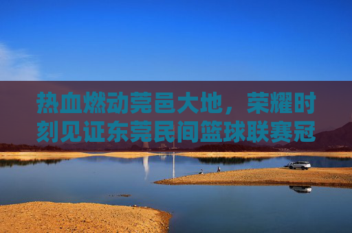 热血燃动莞邑大地,荣耀时刻见证东莞民间篮球联赛冠军诞生
