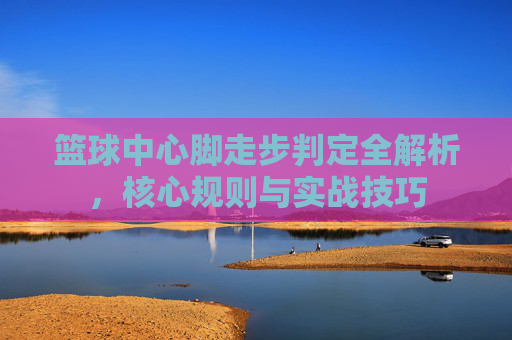 篮球中心脚走步判定全解析,核心规则与实战技巧
