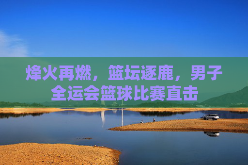 烽火再燃,篮坛逐鹿,男子全运会篮球比赛直击