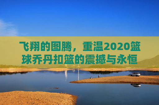 飞翔的图腾,重温2020篮球乔丹扣篮的震撼与永恒