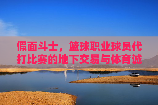 假面斗士,篮球职业球员代打比赛的地下交易与体育诚信危机