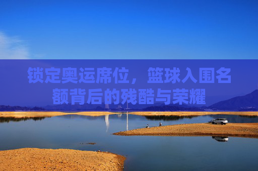 锁定奥运席位,篮球入围名额背后的残酷与荣耀