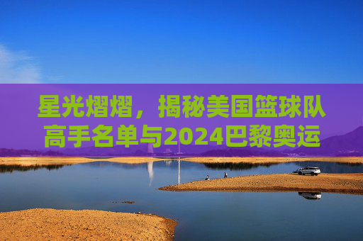 星光熠熠,揭秘美国篮球队高手名单与2024巴黎奥运阵容解析