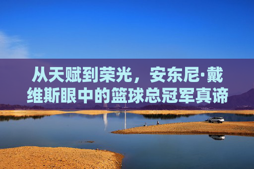从天赋到荣光,安东尼·戴维斯眼中的篮球总冠军真谛