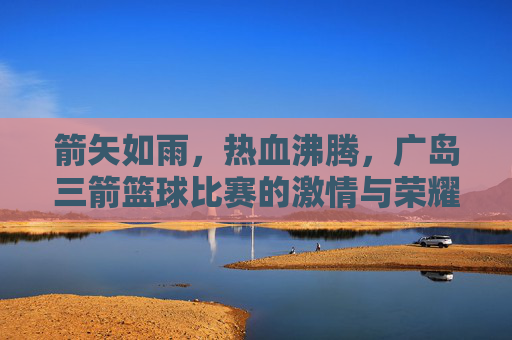 箭矢如雨,热血沸腾,广岛三箭篮球比赛的激情与荣耀时刻