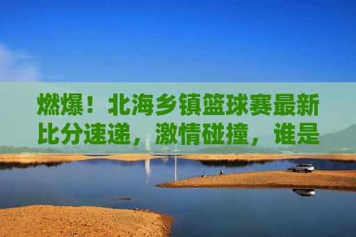 燃爆!北海乡镇篮球赛最新比分速递,激情碰撞,谁是乡村篮球之王?
