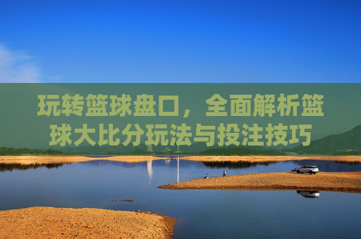 玩转篮球盘口,全面解析篮球大比分玩法与投注技巧