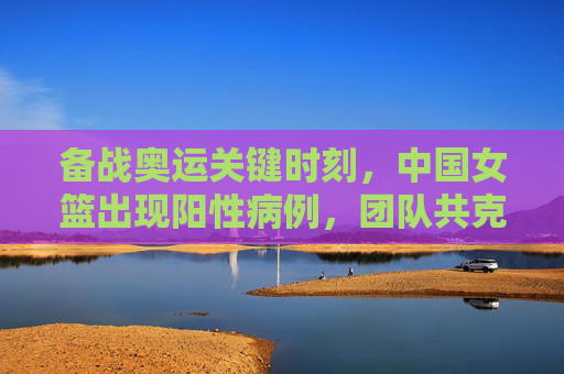 备战奥运关键时刻,中国女篮出现阳性病例,团队共克时艰