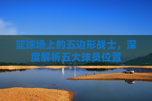 篮球场上的五边形战士,深度解析五大球员位置