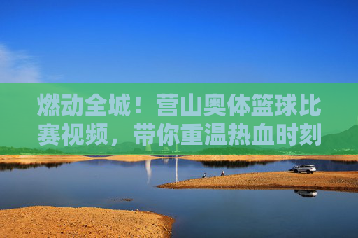 燃动全城!营山奥体篮球比赛视频,带你重温热血时刻