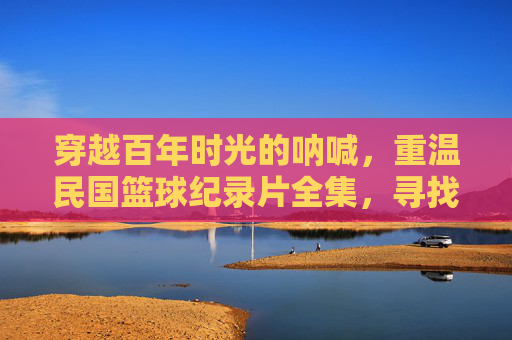 穿越百年时光的呐喊,重温民国篮球纪录片全集,寻找那段被尘封的青春