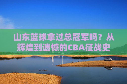 山东篮球拿过总冠军吗?从辉煌到遗憾的CBA征战史