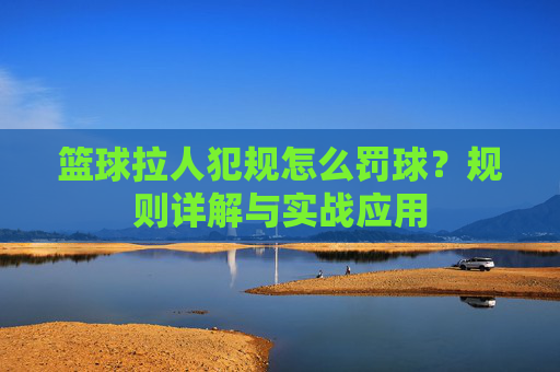 篮球拉人犯规怎么罚球?规则详解与实战应用