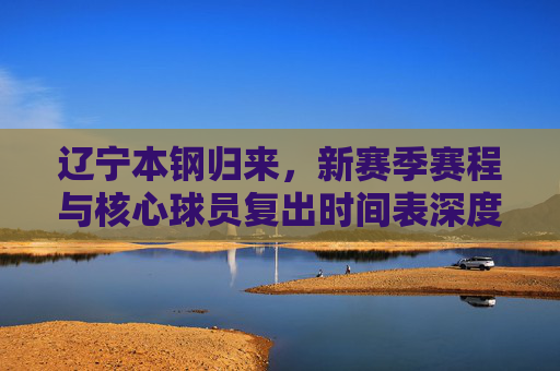 辽宁本钢归来,新赛季赛程与核心球员复出时间表深度解析