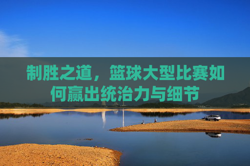 制胜之道,篮球大型比赛如何赢出统治力与细节