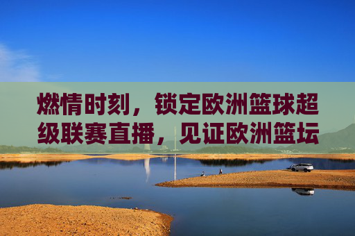 燃情时刻,锁定欧洲篮球超级联赛直播,见证欧洲篮坛巅峰对决