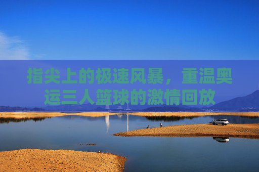 指尖上的极速风暴,重温奥运三人篮球的激情回放