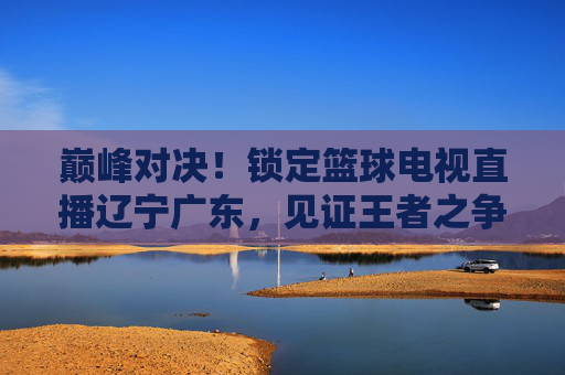 巅峰对决!锁定篮球电视直播辽宁广东,见证王者之争
