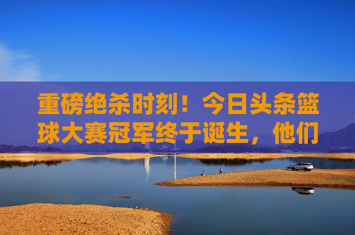 重磅绝杀时刻!今日头条篮球大赛冠军终于诞生,他们用汗水书写传奇!