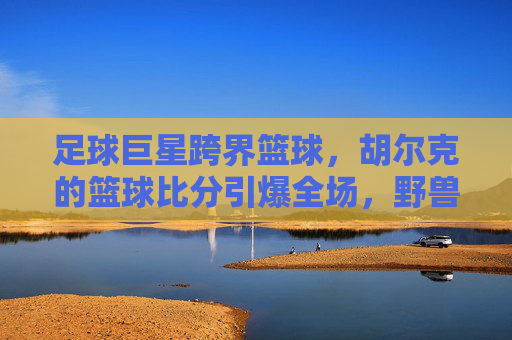 足球巨星跨界篮球,胡尔克的篮球比分引爆全场,野兽派打法太生猛!