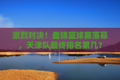 激烈对决!盘锦篮球赛落幕,天津队最终排名第几?