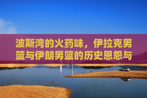 波斯湾的火药味,伊拉克男篮与伊朗男篮的历史恩怨与巅峰对决