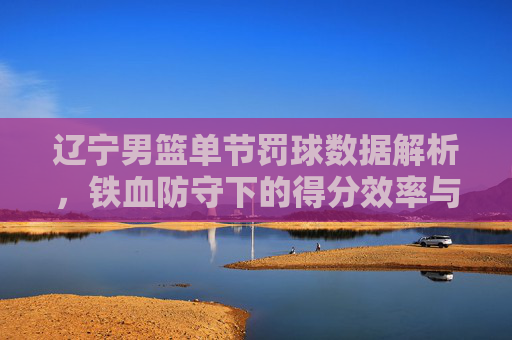 辽宁男篮单节罚球数据解析,铁血防守下的得分效率与战术博弈