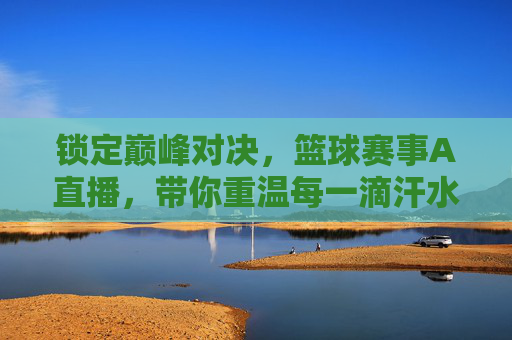 锁定巅峰对决,篮球赛事A直播,带你重温每一滴汗水与荣耀