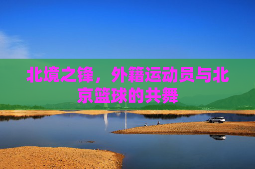 北境之锋,外籍运动员与北京篮球的共舞