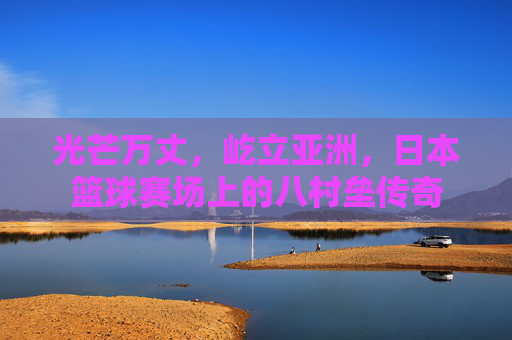 光芒万丈，屹立亚洲，日本篮球赛场上的八村垒传奇