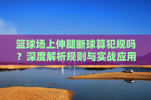 篮球场上伸腿断球算犯规吗？深度解析规则与实战应用