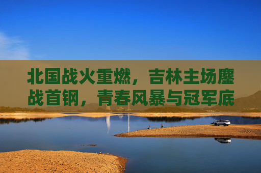 北国战火重燃，吉林主场鏖战首钢，青春风暴与冠军底蕴的巅峰对决