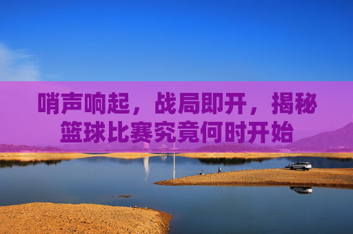哨声响起,战局即开,揭秘篮球比赛究竟何时开始