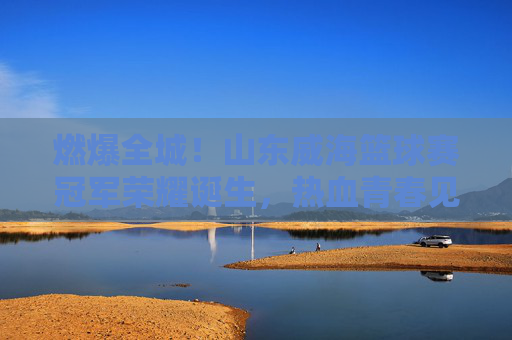 燃爆全城!山东威海篮球赛冠军荣耀诞生,热血青春见证巅峰对决