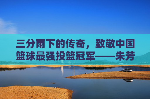 三分雨下的传奇，致敬中国篮球最强投篮冠军——朱芳雨