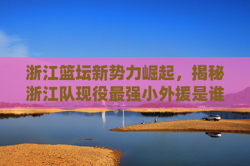 浙江篮坛新势力崛起，揭秘浙江队现役最强小外援是谁