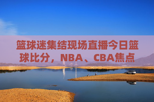 篮球迷集结现场直播今日篮球比分,NBA、CBA焦点战实时战报与高光时刻