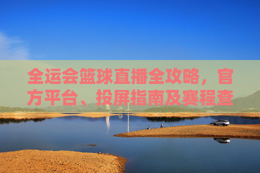 全运会篮球直播全攻略,官方平台、投屏指南及赛程查询