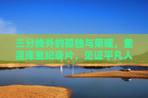 三分线外的孤独与荣耀,重温库里纪录片,见证平凡人的非凡逆袭