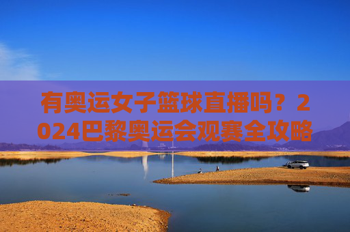 有奥运女子篮球直播吗?2024巴黎奥运会观赛全攻略