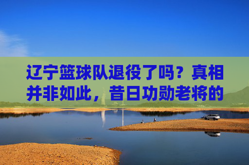 辽宁篮球队退役了吗?真相并非如此,昔日功勋老将的告别与球队的继续前行
