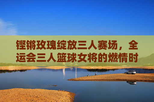 铿锵玫瑰绽放三人赛场,全运会三人篮球女将的燃情时刻