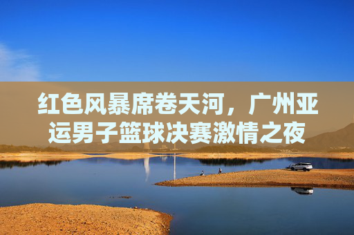 红色风暴席卷天河,广州亚运男子篮球决赛激情之夜